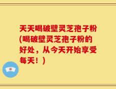 天天喝破壁灵芝孢子粉(喝破壁灵芝孢子粉的好处，从今天开始享受每天！)