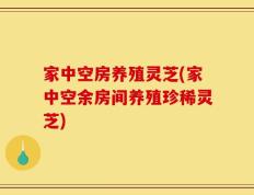 家中空房养殖灵芝(家中空余房间养殖珍稀灵芝)