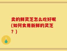 卖的鲜灵芝怎么吃好呢(如何食用新鲜的灵芝？)