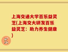 上海交通大学百乐益灵芝(上海交大研发百乐益灵芝：助力养生健康)