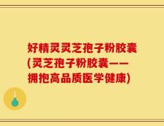 好精灵灵芝孢子粉胶囊(灵芝孢子粉胶囊——拥抱高品质医学健康)