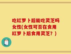 吃红罗卜后能吃灵芝吗女性(女性可否在食用红罗卜后食用灵芝？)