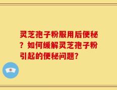 灵芝孢子粉服用后便秘？如何缓解灵芝孢子粉引起的便秘问题？