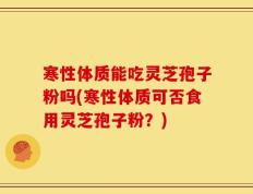 寒性体质能吃灵芝孢子粉吗(寒性体质可否食用灵芝孢子粉？)