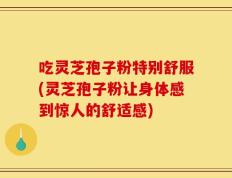 吃灵芝孢子粉特别舒服(灵芝孢子粉让身体感到惊人的舒适感)