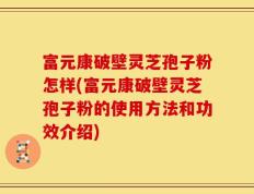 富元康破壁灵芝孢子粉怎样(富元康破壁灵芝孢子粉的使用方法和功效介绍)