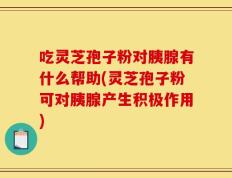 吃灵芝孢子粉对胰腺有什么帮助(灵芝孢子粉可对胰腺产生积极作用)