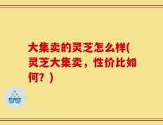 大集卖的灵芝怎么样(灵芝大集卖，性价比如何？)
