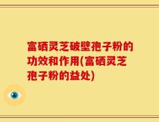 富硒灵芝破壁孢子粉的功效和作用(富硒灵芝孢子粉的益处)