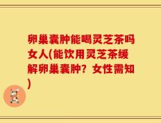 卵巢囊肿能喝灵芝茶吗女人(能饮用灵芝茶缓解卵巢囊肿？女性需知)