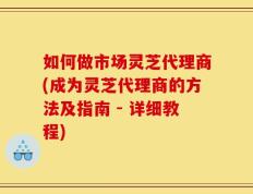 如何做市场灵芝代理商(成为灵芝代理商的方法及指南 - 详细教程)