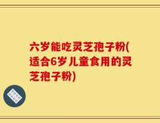 六岁能吃灵芝孢子粉(适合6岁儿童食用的灵芝孢子粉)