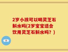 2岁小孩可以喝灵芝石斛水吗(2岁宝宝适合饮用灵芝石斛水吗？)
