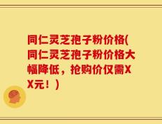 同仁灵芝孢子粉价格(同仁灵芝孢子粉价格大幅降低，抢购价仅需XX元！)