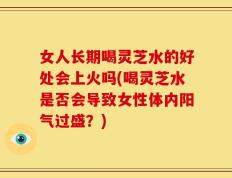 女人长期喝灵芝水的好处会上火吗(喝灵芝水是否会导致女性体内阳气过盛？)