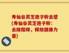 寿仙谷灵芝孢子粉去壁(寿仙谷灵芝孢子粉：去除阻碍，释放健康力量)