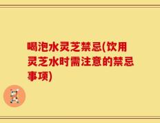 喝泡水灵芝禁忌(饮用灵芝水时需注意的禁忌事项)
