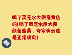 喝了灵芝水大便是黄色的(喝了灵芝水后大便颜色变黄，专家表示这是正常现象)
