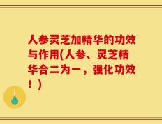 人参灵芝加精华的功效与作用(人参、灵芝精华合二为一，强化功效！)
