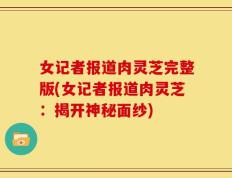女记者报道肉灵芝完整版(女记者报道肉灵芝：揭开神秘面纱)