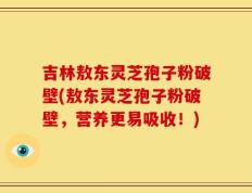 吉林敖东灵芝孢子粉破壁(敖东灵芝孢子粉破壁，营养更易吸收！)