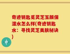 奇迹钥匙觅灵芝玉颜保湿水怎么样(奇迹钥匙水：寻找灵芝美肤秘诀)