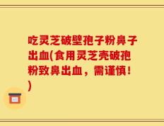 吃灵芝破壁孢子粉鼻子出血(食用灵芝壳破孢粉致鼻出血，需谨慎！)