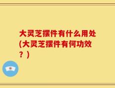 大灵芝摆件有什么用处(大灵芝摆件有何功效？)