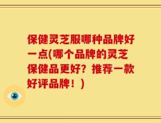 保健灵芝服哪种品牌好一点(哪个品牌的灵芝保健品更好？推荐一款好评品牌！)