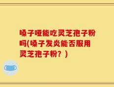 嗓子哑能吃灵芝孢子粉吗(嗓子发炎能否服用灵芝孢子粉？)