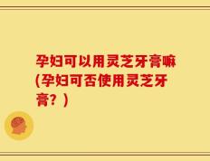 孕妇可以用灵芝牙膏嘛(孕妇可否使用灵芝牙膏？)