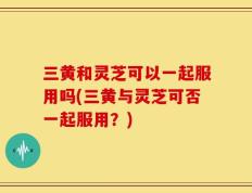 三黄和灵芝可以一起服用吗(三黄与灵芝可否一起服用？)