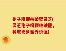 孢子粉颗粒破壁灵芝(灵芝孢子粉颗粒破壁，释放更多营养价值)