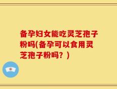 备孕妇女能吃灵芝孢子粉吗(备孕可以食用灵芝孢子粉吗？)