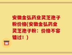 安徽金弘药业灵芝孢子粉价格(安徽金弘药业灵芝孢子粉：价格不容错过！)