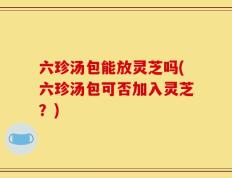 六珍汤包能放灵芝吗(六珍汤包可否加入灵芝？)