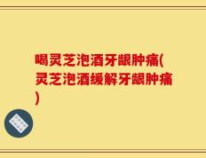 喝灵芝泡酒牙龈肿痛(灵芝泡酒缓解牙龈肿痛)
