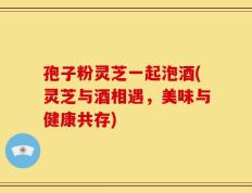 孢子粉灵芝一起泡酒(灵芝与酒相遇，美味与健康共存)