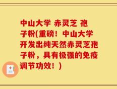 中山大学 赤灵芝 孢子粉(重磅！中山大学开发出纯天然赤灵芝孢子粉，具有极强的免疫调节功效！)