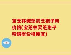 宝芝林破壁灵芝孢子粉价格(宝芝林灵芝孢子粉破壁价格便宜)
