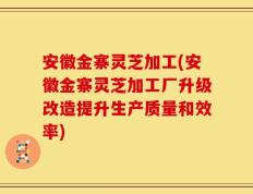安徽金寨灵芝加工(安徽金寨灵芝加工厂升级改造提升生产质量和效率)