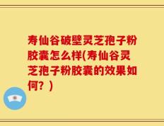 寿仙谷破壁灵芝孢子粉胶囊怎么样(寿仙谷灵芝孢子粉胶囊的效果如何？)