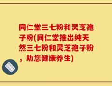 同仁堂三七粉和灵芝孢子粉(同仁堂推出纯天然三七粉和灵芝孢子粉，助您健康养生)