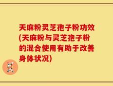 天麻粉灵芝孢子粉功效(天麻粉与灵芝孢子粉的混合使用有助于改善身体状况)