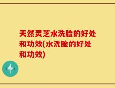 天然灵芝水洗脸的好处和功效(水洗脸的好处和功效)