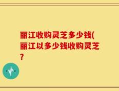丽江收购灵芝多少钱(丽江以多少钱收购灵芝？