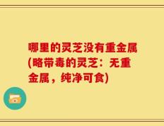 哪里的灵芝没有重金属(略带毒的灵芝：无重金属，纯净可食)
