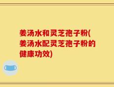 姜汤水和灵芝孢子粉(姜汤水配灵芝孢子粉的健康功效)