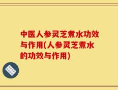 中医人参灵芝煮水功效与作用(人参灵芝煮水的功效与作用)