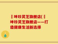 喆坤珍灵芝旗舰店(喆坤珍灵芝旗舰店——打造健康生活新选择